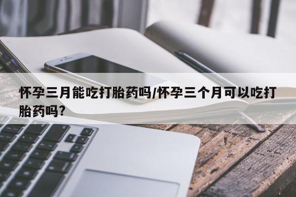 药流药购买联系怀孕三月能吃打胎药吗/怀孕三个月可以吃打胎药吗?