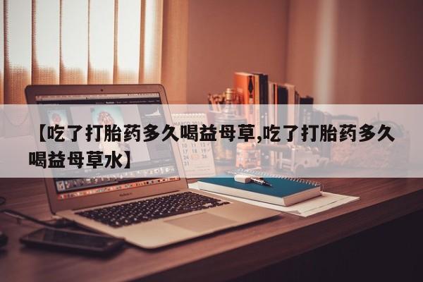 药流药购买联系【吃了打胎药多久喝益母草,吃了打胎药多久喝益母草水】