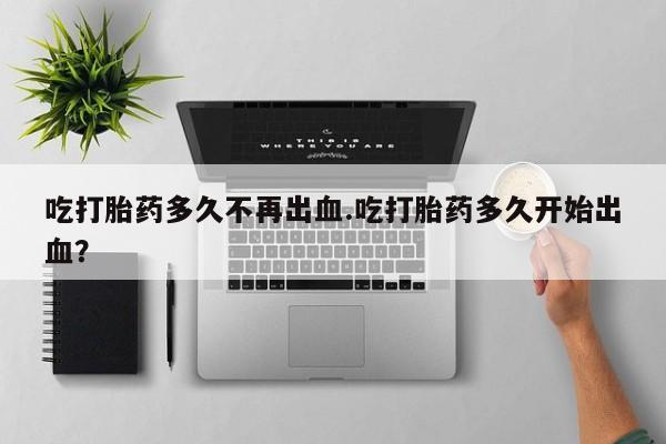 药流药购买联系吃打胎药多久不再出血.吃打胎药多久开始出血？
