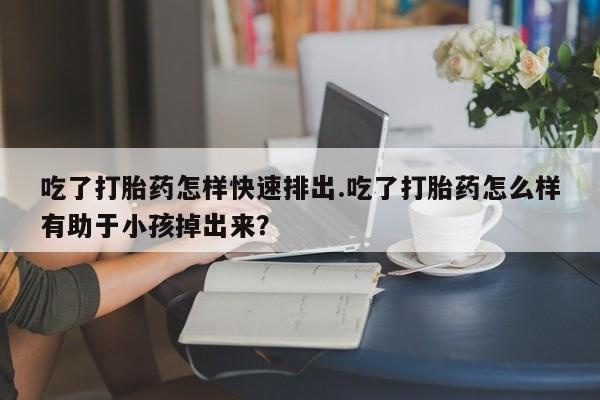 药流药购买联系吃了打胎药怎样快速排出.吃了打胎药怎么样有助于小孩掉出来？
