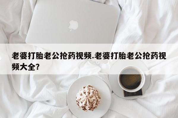 药流药购买联系老婆打胎老公抢药视频.老婆打胎老公抢药视频大全？