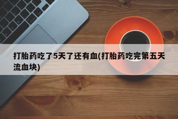 药流药购买联系打胎药吃了5天了还有血(打胎药吃完第五天流血块)
