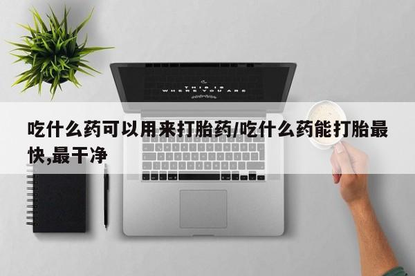 药流药购买联系吃什么药可以用来打胎药/吃什么药能打胎最快,最干净