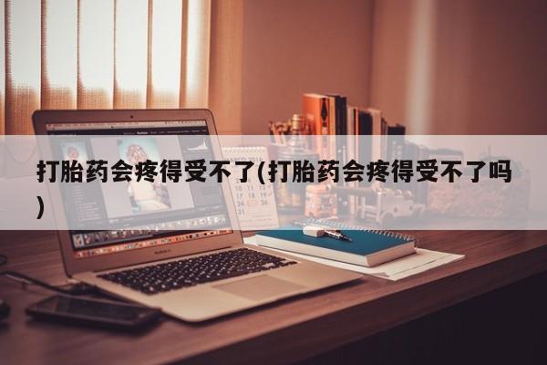 药流药购买联系打胎药会疼得受不了(打胎药会疼得受不了吗)