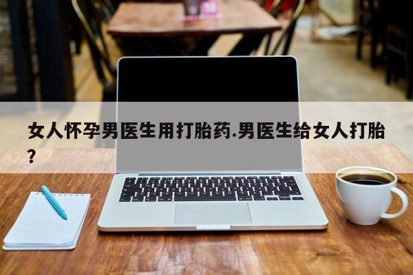 药流药购买联系女人怀孕男医生用打胎药.男医生给女人打胎？