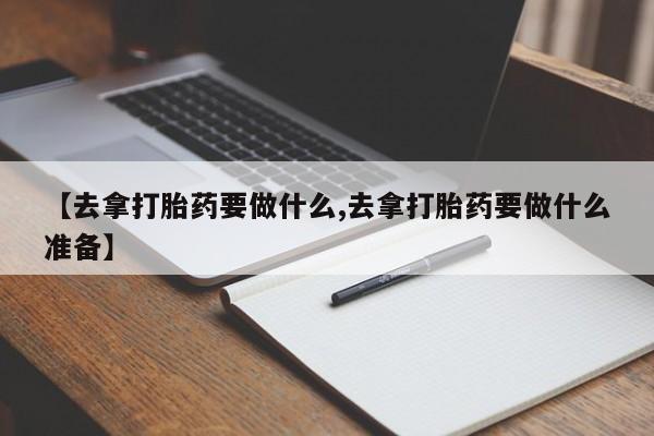 药流药购买联系【去拿打胎药要做什么,去拿打胎药要做什么准备】