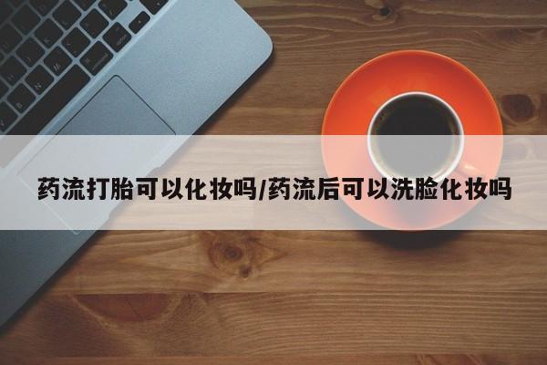 药流药购买联系药流打胎可以化妆吗/药流后可以洗脸化妆吗