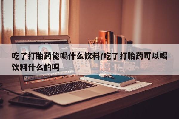 药流药购买联系吃了打胎药能喝什么饮料/吃了打胎药可以喝饮料什么的吗