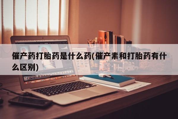 药流药购买联系催产药打胎药是什么药(催产素和打胎药有什么区别)