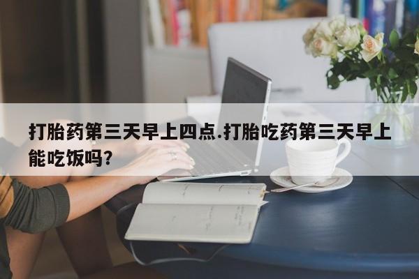 药流药购买联系打胎药第三天早上四点.打胎吃药第三天早上能吃饭吗？
