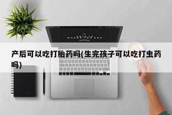 药流药购买联系产后可以吃打胎药吗(生完孩子可以吃打虫药吗)