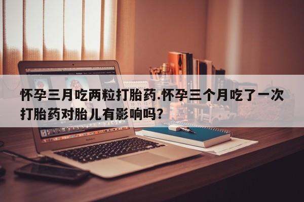 药流药购买联系怀孕三月吃两粒打胎药.怀孕三个月吃了一次打胎药对胎儿有影响吗？