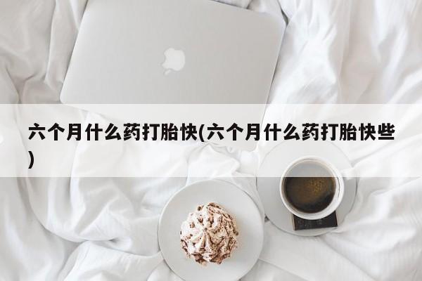 药流药购买联系六个月什么药打胎快(六个月什么药打胎快些)