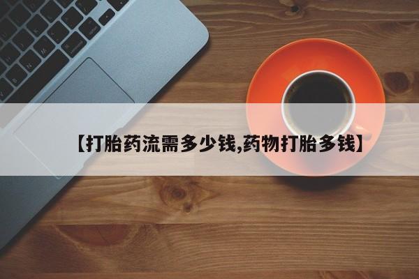 药流药购买联系【打胎药流需多少钱,药物打胎多钱】