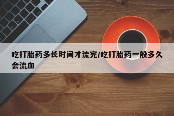 药流药购买联系吃打胎药多长时间才流完/吃打胎药一般多久会流血