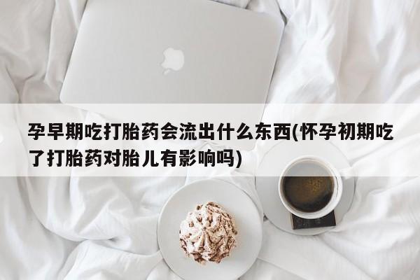 药流药购买联系孕早期吃打胎药会流出什么东西(怀孕初期吃了打胎药对胎儿有影响吗)