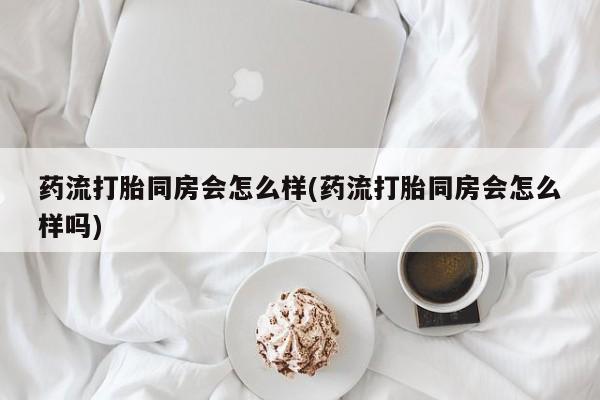 药流药购买联系药流打胎同房会怎么样(药流打胎同房会怎么样吗)
