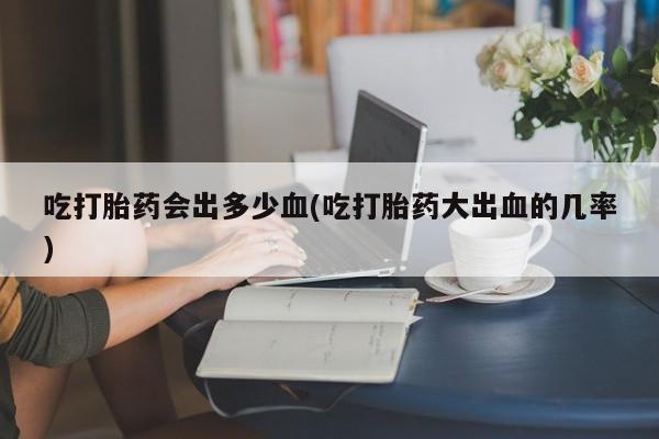 药流药购买联系吃打胎药会出多少血(吃打胎药大出血的几率)