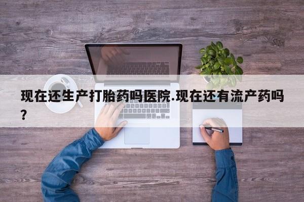 药流药购买联系现在还生产打胎药吗医院.现在还有流产药吗？