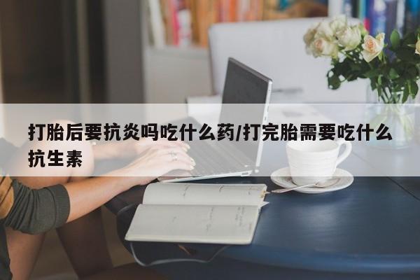 药流药购买联系打胎后要抗炎吗吃什么药/打完胎需要吃什么抗生素