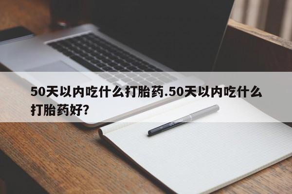 药流药购买联系50天以内吃什么打胎药.50天以内吃什么打胎药好？