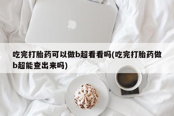 药流药购买联系吃完打胎药可以做b超看看吗(吃完打胎药做b超能查出来吗)