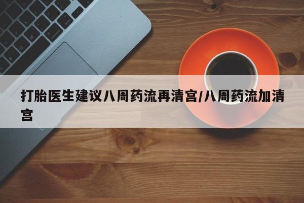 药流药购买联系打胎医生建议八周药流再清宫/八周药流加清宫