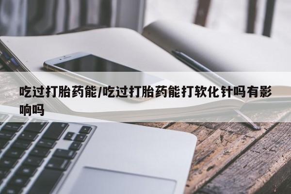 药流药购买联系吃过打胎药能/吃过打胎药能打软化针吗有影响吗