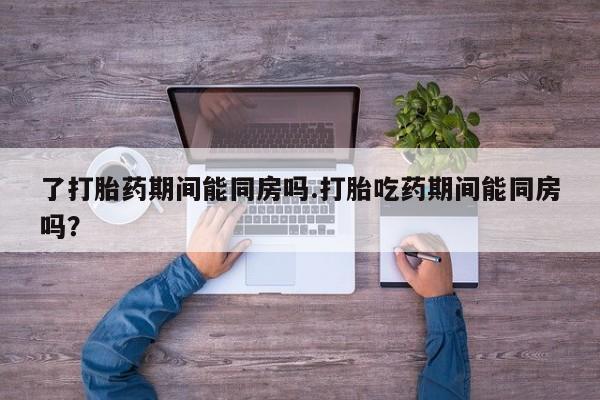 药流药购买联系了打胎药期间能同房吗.打胎吃药期间能同房吗？