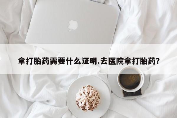 药流药购买联系拿打胎药需要什么证明.去医院拿打胎药？