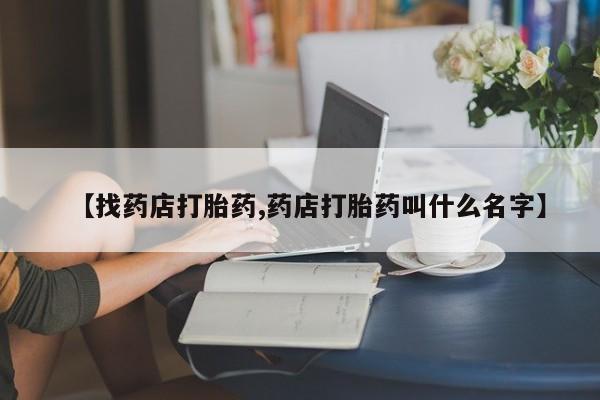 药流药购买联系【找药店打胎药,药店打胎药叫什么名字】