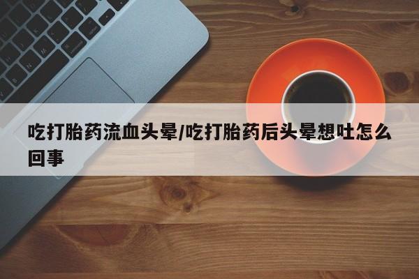 药流药购买联系吃打胎药流血头晕/吃打胎药后头晕想吐怎么回事