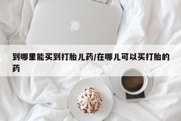 药流药购买联系到哪里能买到打胎儿药/在哪儿可以买打胎的药