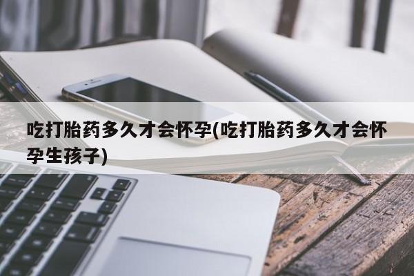 药流药购买联系吃打胎药多久才会怀孕(吃打胎药多久才会怀孕生孩子)