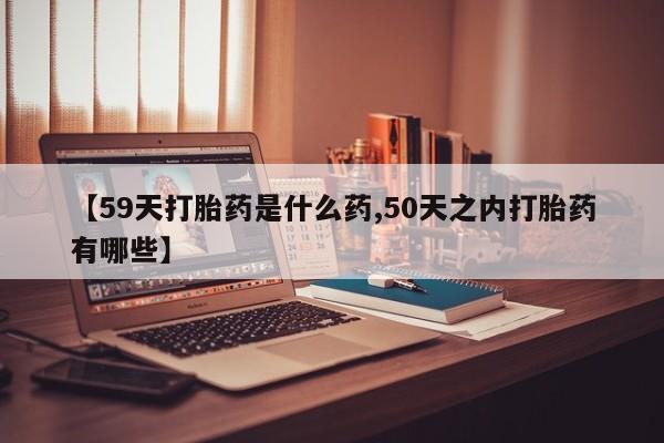 药流药购买联系【59天打胎药是什么药,50天之内打胎药有哪些】