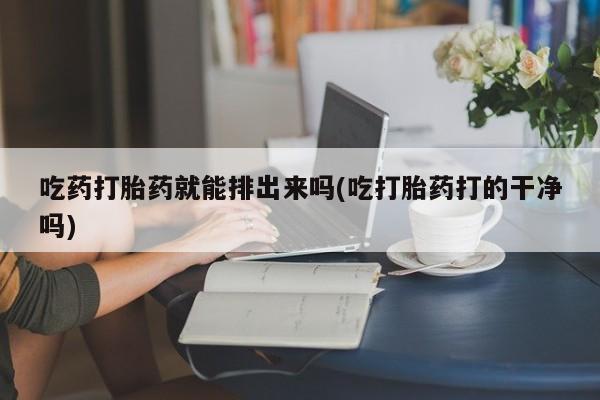 药流药购买联系吃药打胎药就能排出来吗(吃打胎药打的干净吗)