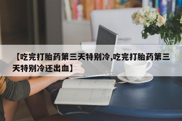 药流药购买联系【吃完打胎药第三天特别冷,吃完打胎药第三天特别冷还出血】