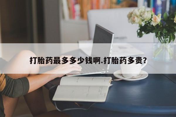 药流药购买联系打胎药最多多少钱啊.打胎药多贵？