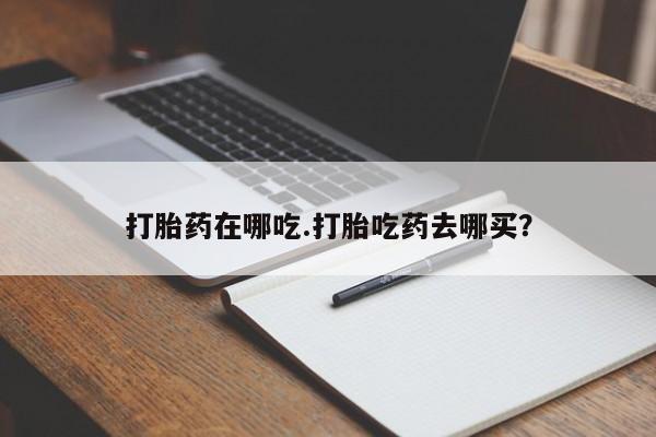 药流药购买联系打胎药在哪吃.打胎吃药去哪买？