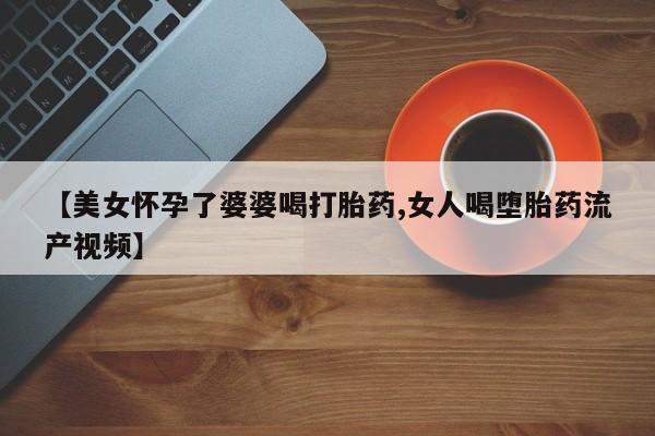 药流药购买联系【美女怀孕了婆婆喝打胎药,女人喝堕胎药流产视频】