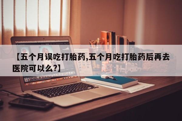 药流药购买联系【五个月误吃打胎药,五个月吃打胎药后再去医院可以么?】