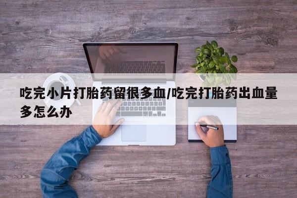 药流药购买联系吃完小片打胎药留很多血/吃完打胎药出血量多怎么办