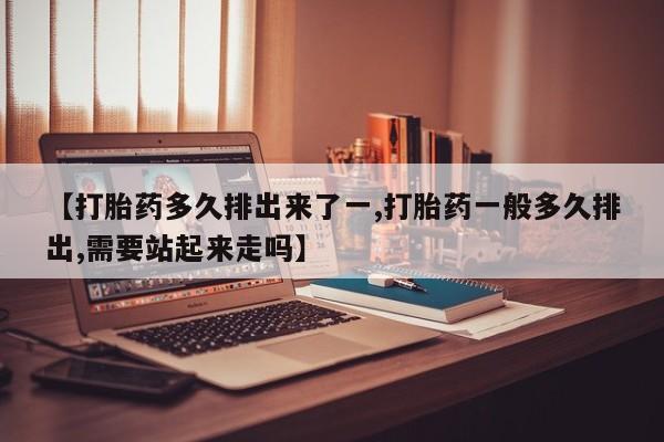 药流药购买联系【打胎药多久排出来了一,打胎药一般多久排出,需要站起来走吗】