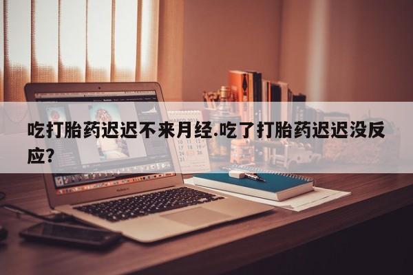 药流药购买联系吃打胎药迟迟不来月经.吃了打胎药迟迟没反应？