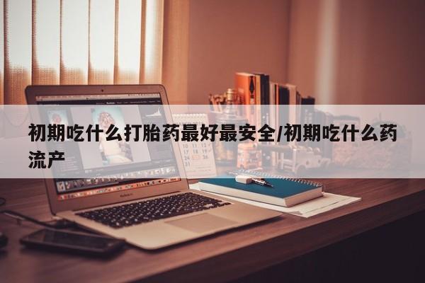 药流药购买联系初期吃什么打胎药最好最安全/初期吃什么药流产