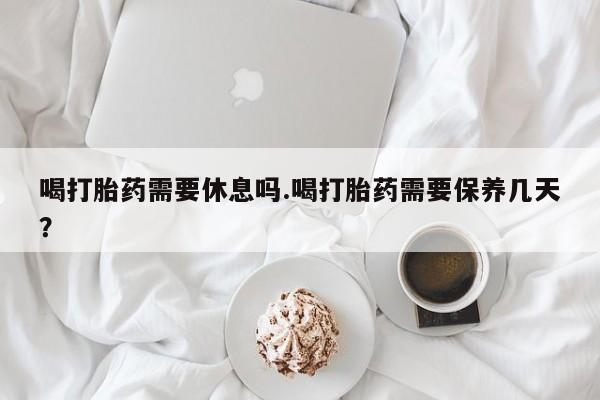 药流药购买联系喝打胎药需要休息吗.喝打胎药需要保养几天？