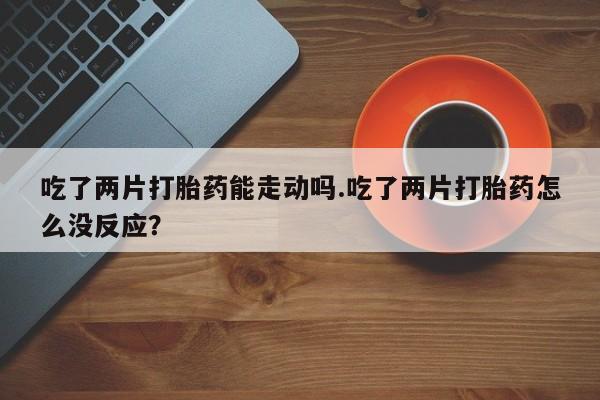药流药购买联系吃了两片打胎药能走动吗.吃了两片打胎药怎么没反应？
