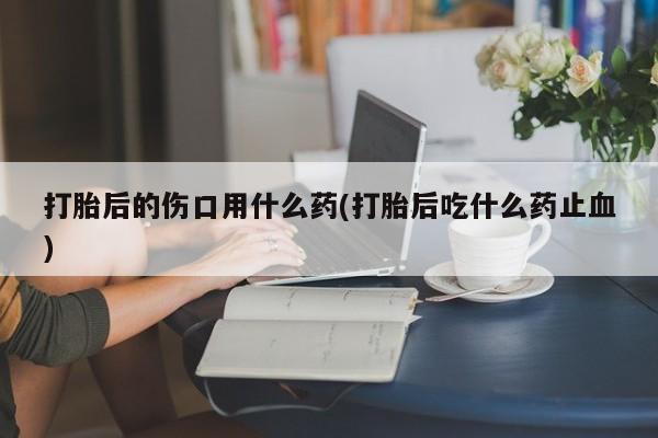 药流药购买联系打胎后的伤口用什么药(打胎后吃什么药止血)
