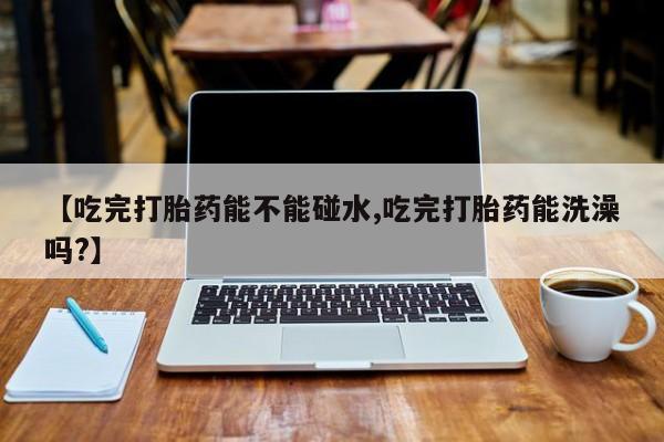 药流药购买联系【吃完打胎药能不能碰水,吃完打胎药能洗澡吗?】