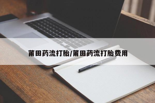 药流药购买联系莆田药流打胎/莆田药流打胎费用